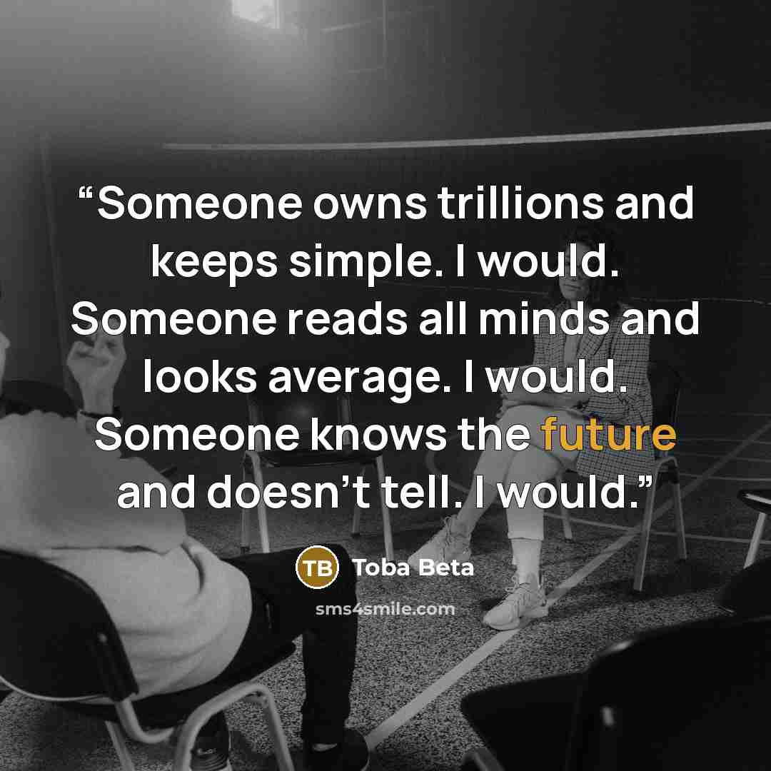 “Someone owns trillions and keeps simple. I would. Someone reads all minds and looks average. I would. Someone knows the future and doesn't tell. I would.” quote by Toba Beta