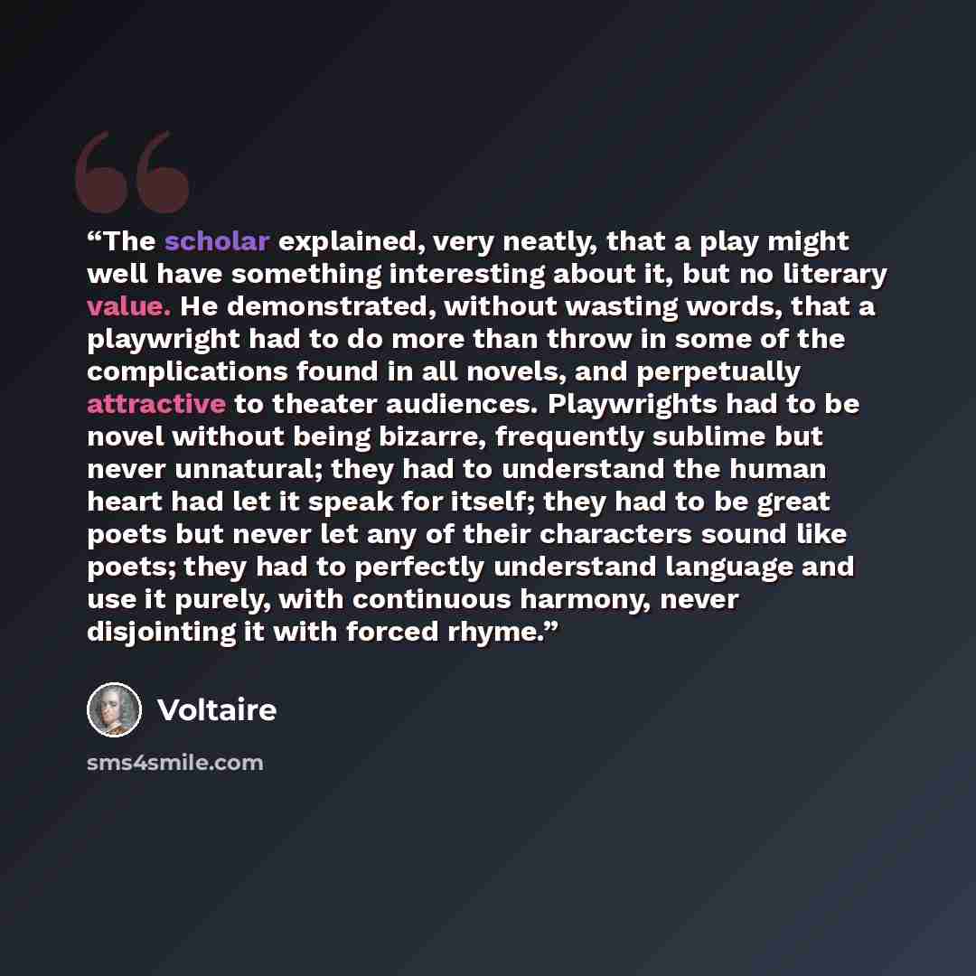 “The scholar explained, very neatly, that a play might well have something interesting about it, but no literary value. He demonstrated, without wasting words, that a playwright had to do more than throw in some of the complications found in all novels, and perpetually attractive to theater…” quote by Voltaire