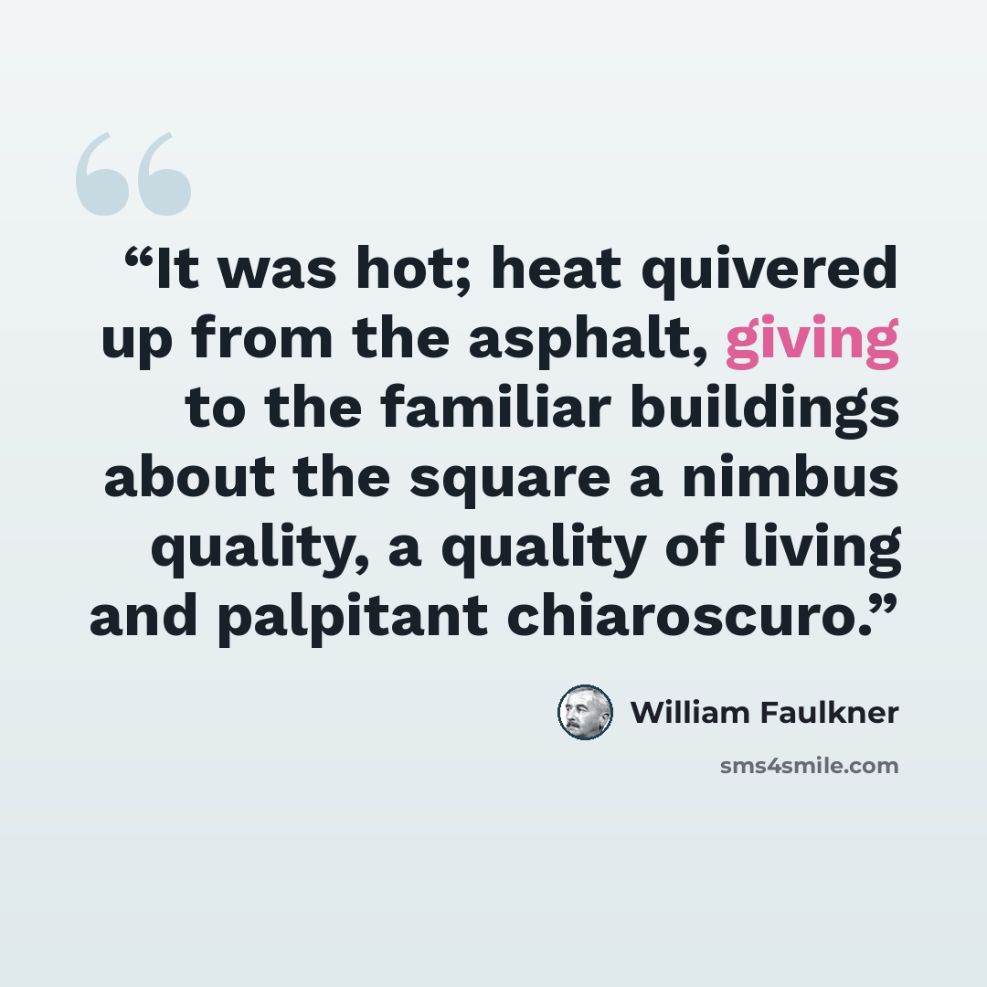 “It was hot; heat quivered up from the asphalt, giving to the familiar buildings about the square a nimbus quality, a quality of living and palpitant chiaroscuro.” quote by William Faulkner