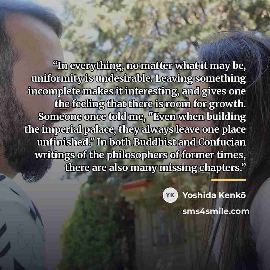 “In everything, no matter what it may be, uniformity is undesirable. Leaving something incomplete makes it interesting, and gives one the feeling that there is room for growth. Someone once told me, "Even when building the imperial palace, they always leave one place unfinished." In both Buddhist…” quote by Yoshida Kenko