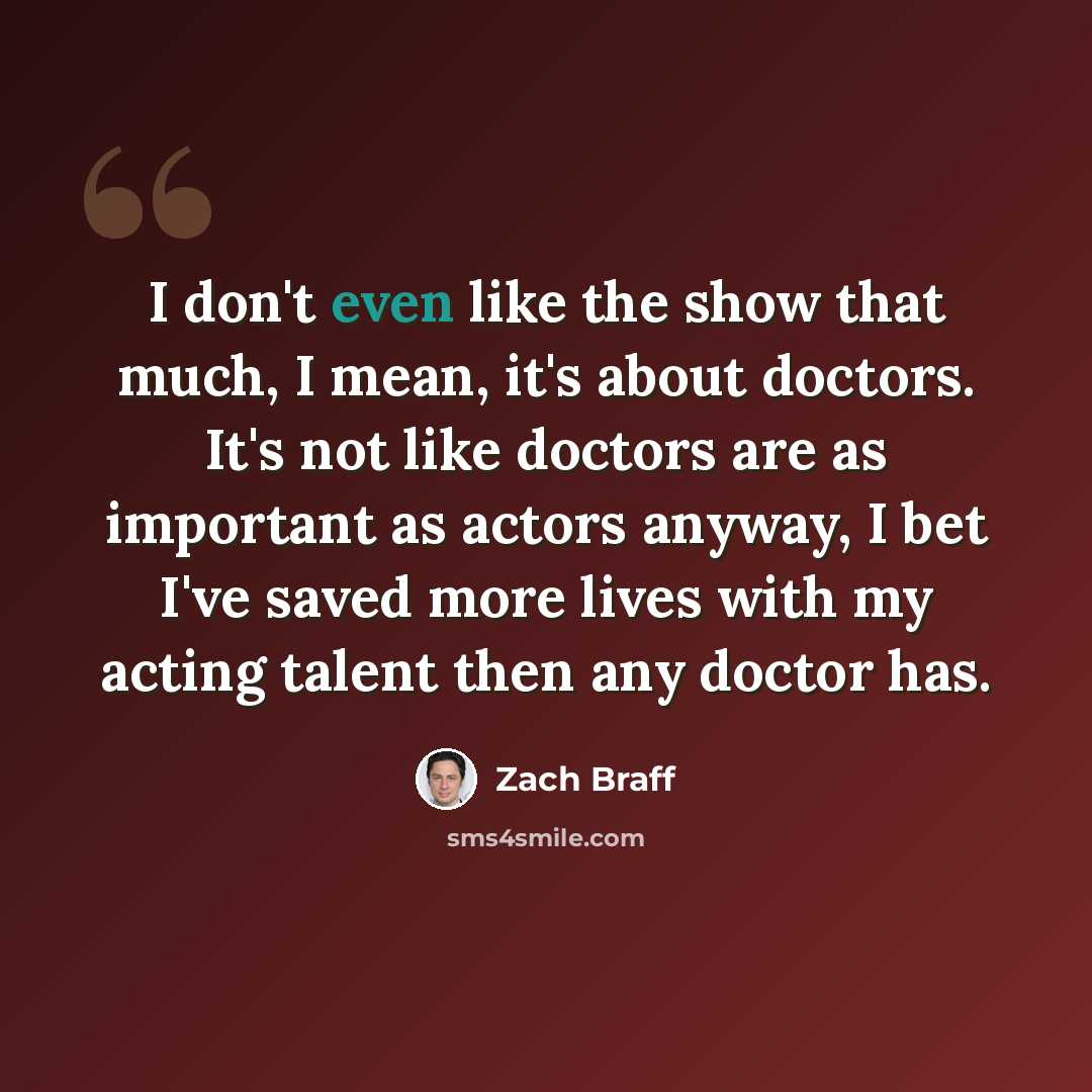 “I don't even like the show that much, I mean, it's about doctors. It's not like doctors are as important as actors anyway, I bet I've saved more lives with my acting talent then any doctor has.” quote by Zach Braff