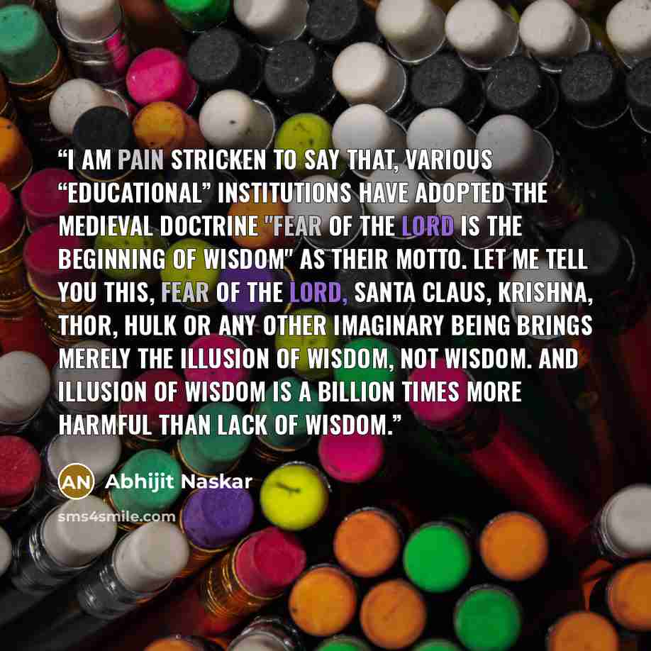 “I am pain stricken to say that, various “educational” institutions have adopted the medieval doctrine "fear of the lord is the beginning of wisdom" as their motto. Let me tell you this, fear of the Lord, Santa Claus, Krishna, Thor, Hulk or any other imaginary being brings merely the illusion of…” quote by Abhijit Naskar