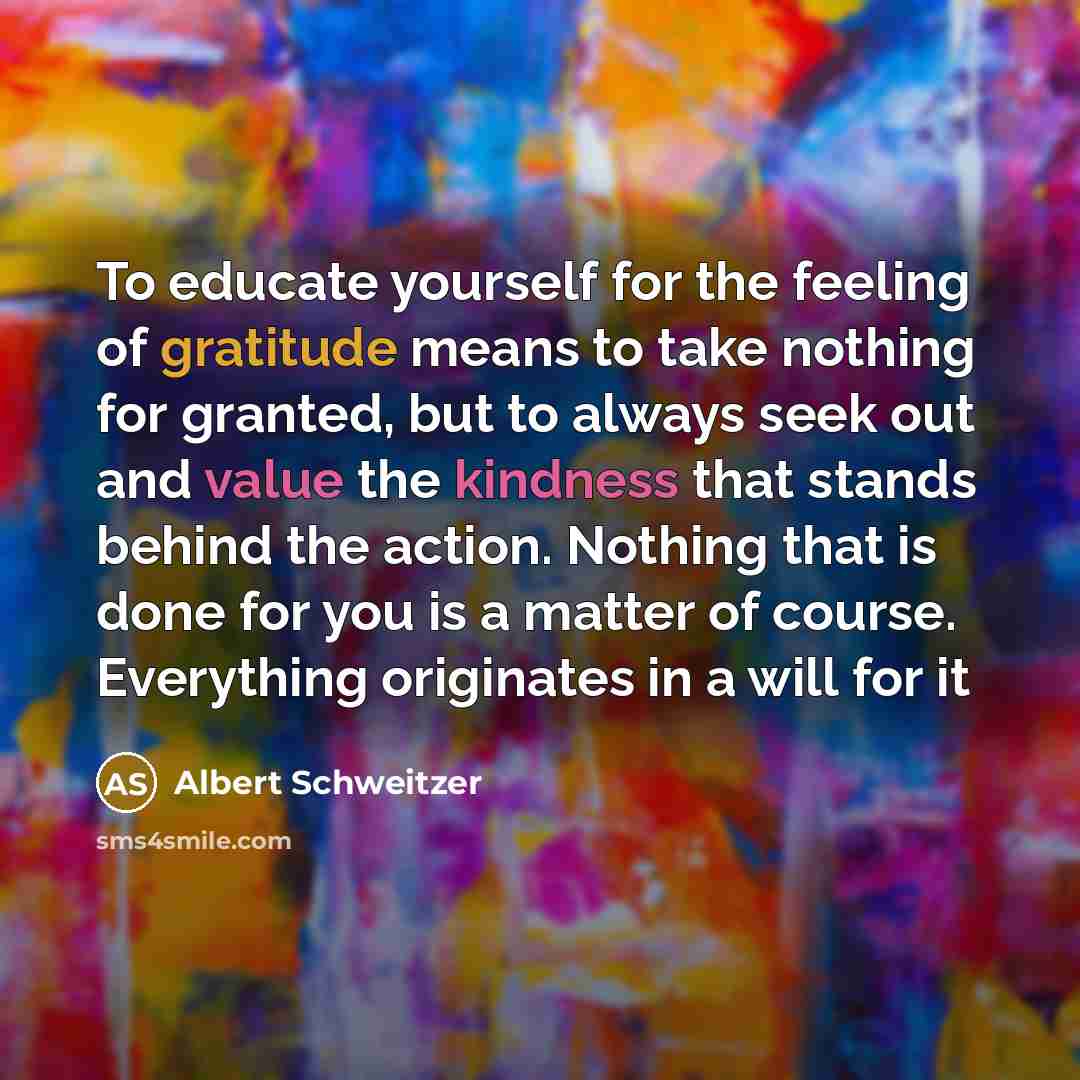 “To educate yourself for the feeling of gratitude means to take nothing for granted, but to always seek out and value the kindness that stands behind the action. Nothing that is done for you is a matter of course. Everything originates in a will for it” quote by Albert Schweitzer