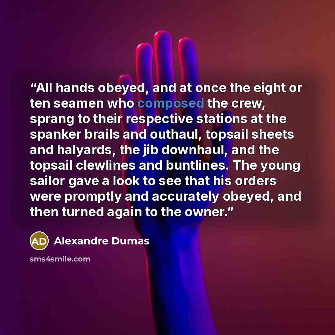 “All hands obeyed, and at once the eight or ten seamen who composed the crew, sprang to their respective stations at the spanker brails and outhaul, topsail sheets and halyards, the jib downhaul, and the topsail clewlines and buntlines. The young sailor gave a look to see that his orders were…” quote by Alexandre Dumas