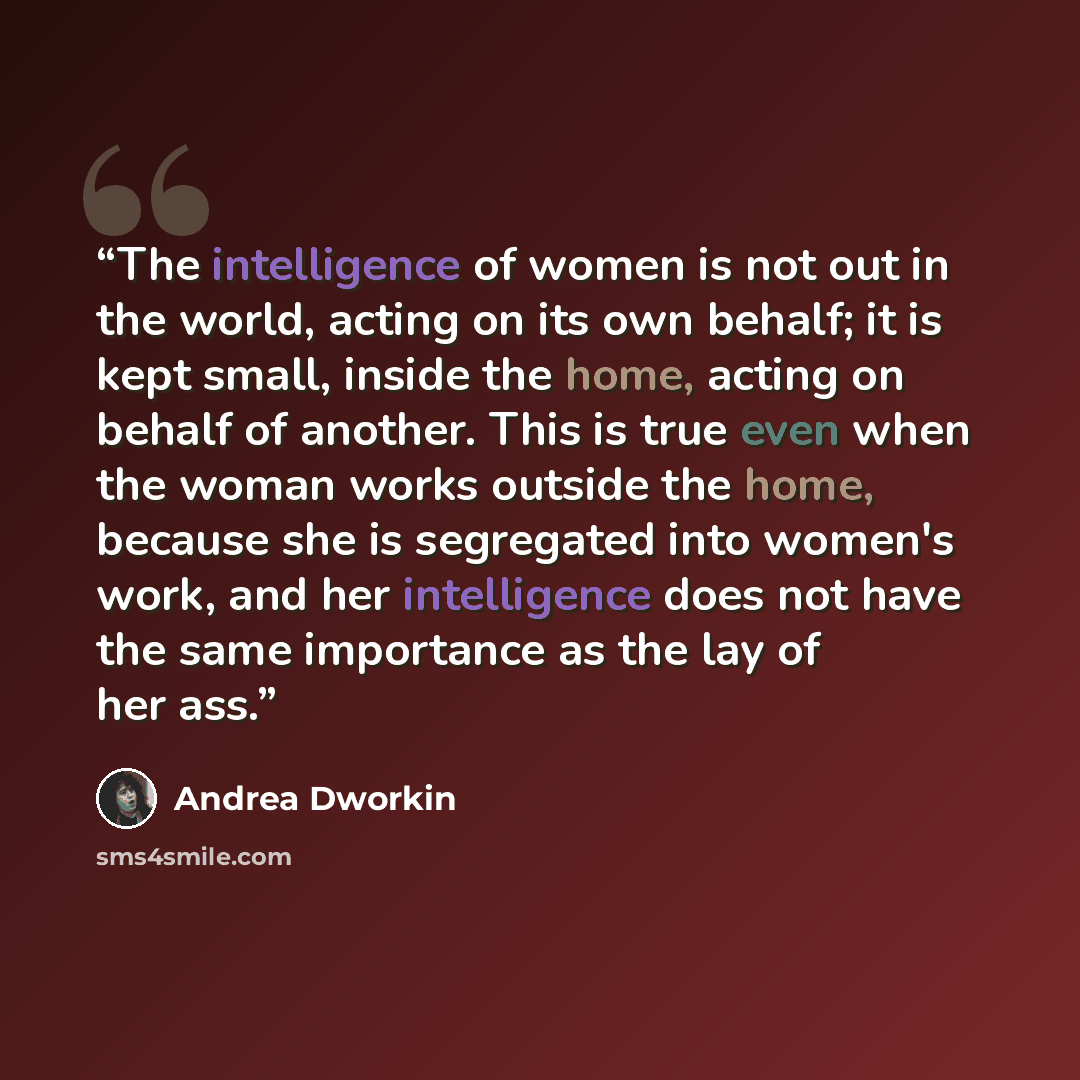 “The intelligence of women is not out in the world, acting on its own behalf; it is kept small, inside the home, acting on behalf of another. This is true even when the woman works outside the home, because she is segregated into women's work, and her intelligence does not have the same importance…” quote by Andrea Dworkin
