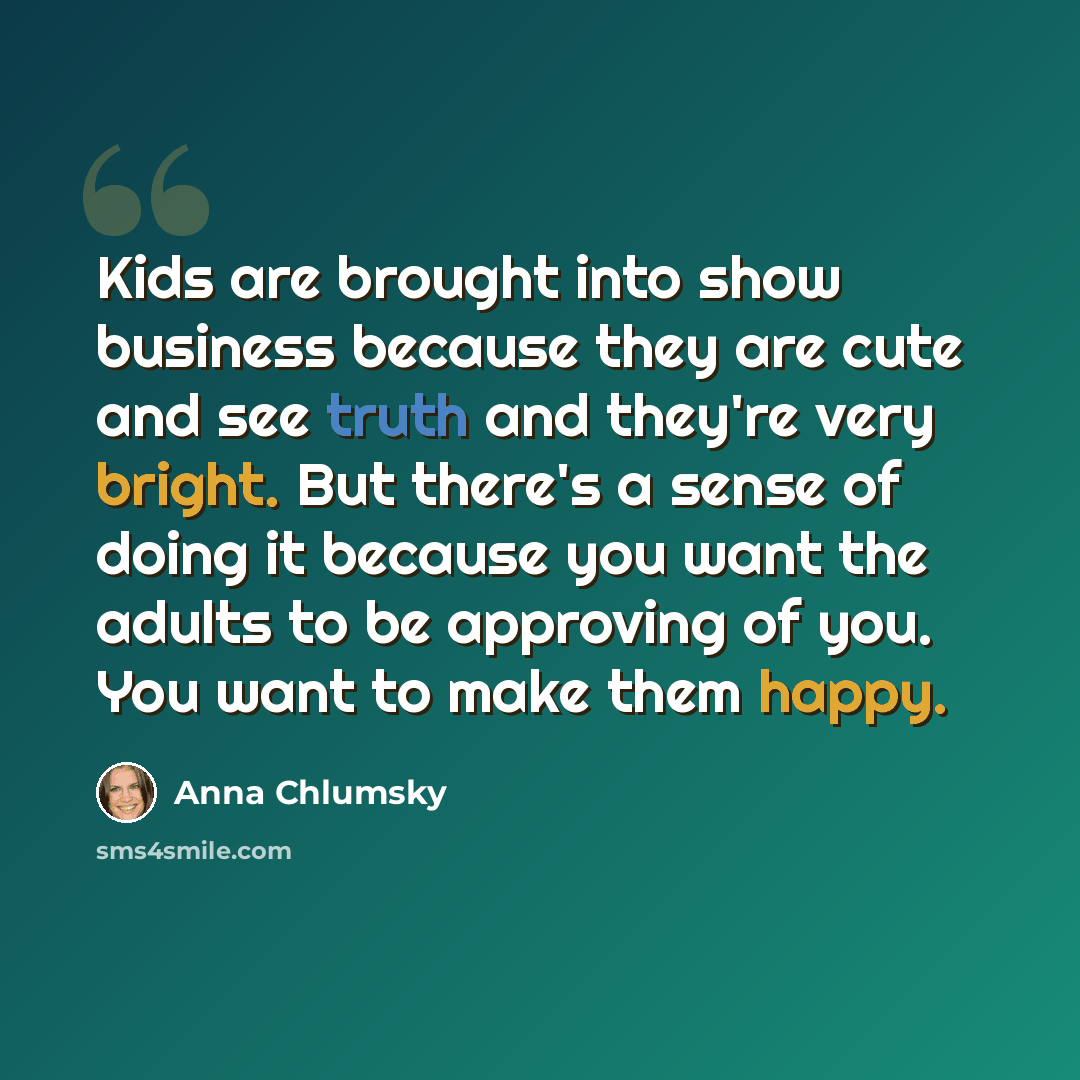 “Kids are brought into show business because they are cute and see truth and they're very bright. But there's a sense of doing it because you want the adults to be approving of you. You want to make them happy.” quote by Anna Chlumsky