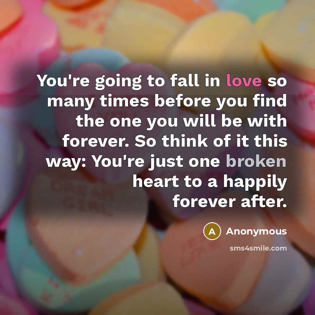 “You're going to fall in love so many times before you find the one you will be with forever. So think of it this way: You're just one broken heart to a happily forever after.” quote by Anonymous
