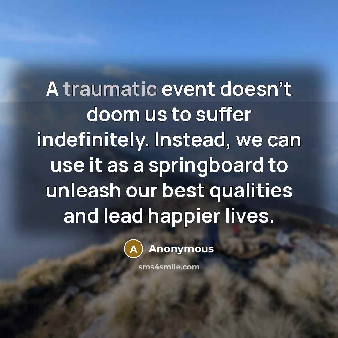 “A traumatic event doesn't doom us to suffer indefinitely. Instead, we can use it as a springboard to unleash our best qualities and lead happier lives.” quote by Anonymous