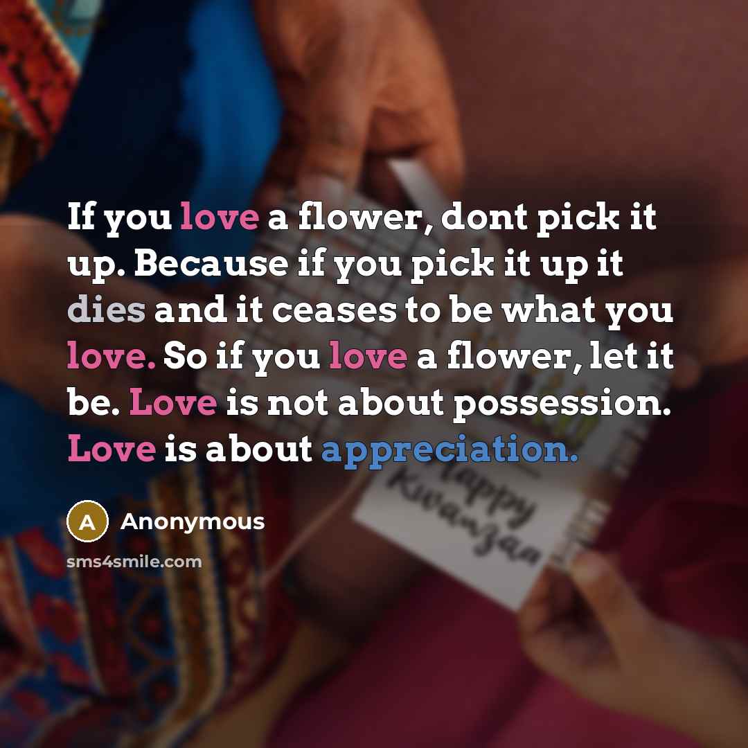 “If you love a flower, dont pick it up. Because if you pick it up it dies and it ceases to be what you love. So if you love a flower, let it be. Love is not about possession. Love is about appreciation.” quote by Anonymous
