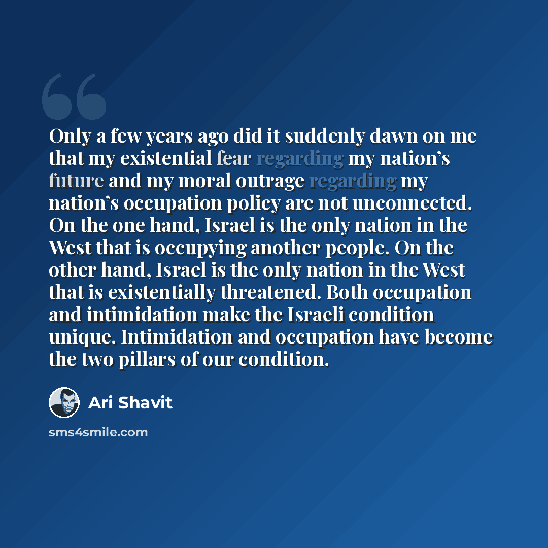 “Only a few years ago did it suddenly dawn on me that my existential fear regarding my nation’s future and my moral outrage regarding my nation’s occupation policy are not unconnected. On the one hand, Israel is the only nation in the West that is occupying another people. On the other hand, Israel…” quote by Ari Shavit