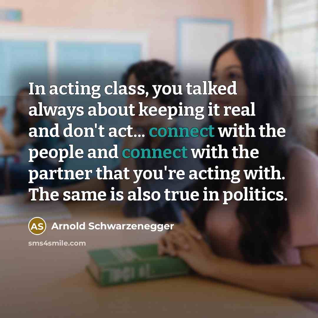 “In acting class, you talked always about keeping it real and don't act... connect with the people and connect with the partner that you're acting with. The same is also true in politics.” quote by Arnold Schwarzenegger