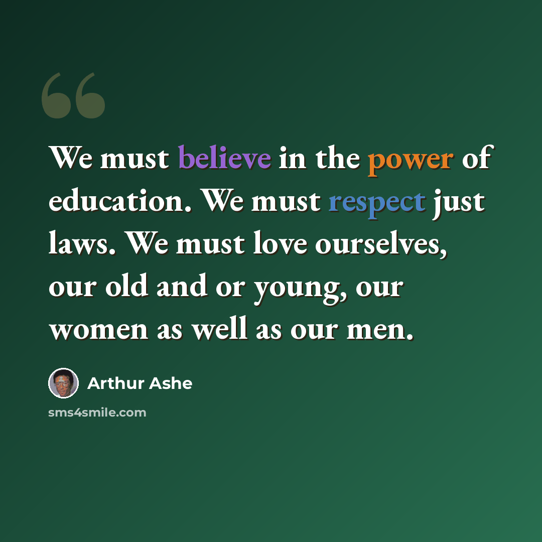 “We must believe in the power of education. We must respect just laws. We must love ourselves, our old and or young, our women as well as our men.” quote by Arthur Ashe
