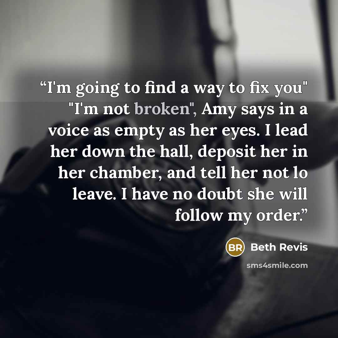 “I'm going to find a way to fix you" "I'm not broken", Amy says in a voice as empty as her eyes. I lead her down the hall, deposit her in her chamber, and tell her not lo leave. I have no doubt she will follow my order.” quote by Beth Revis