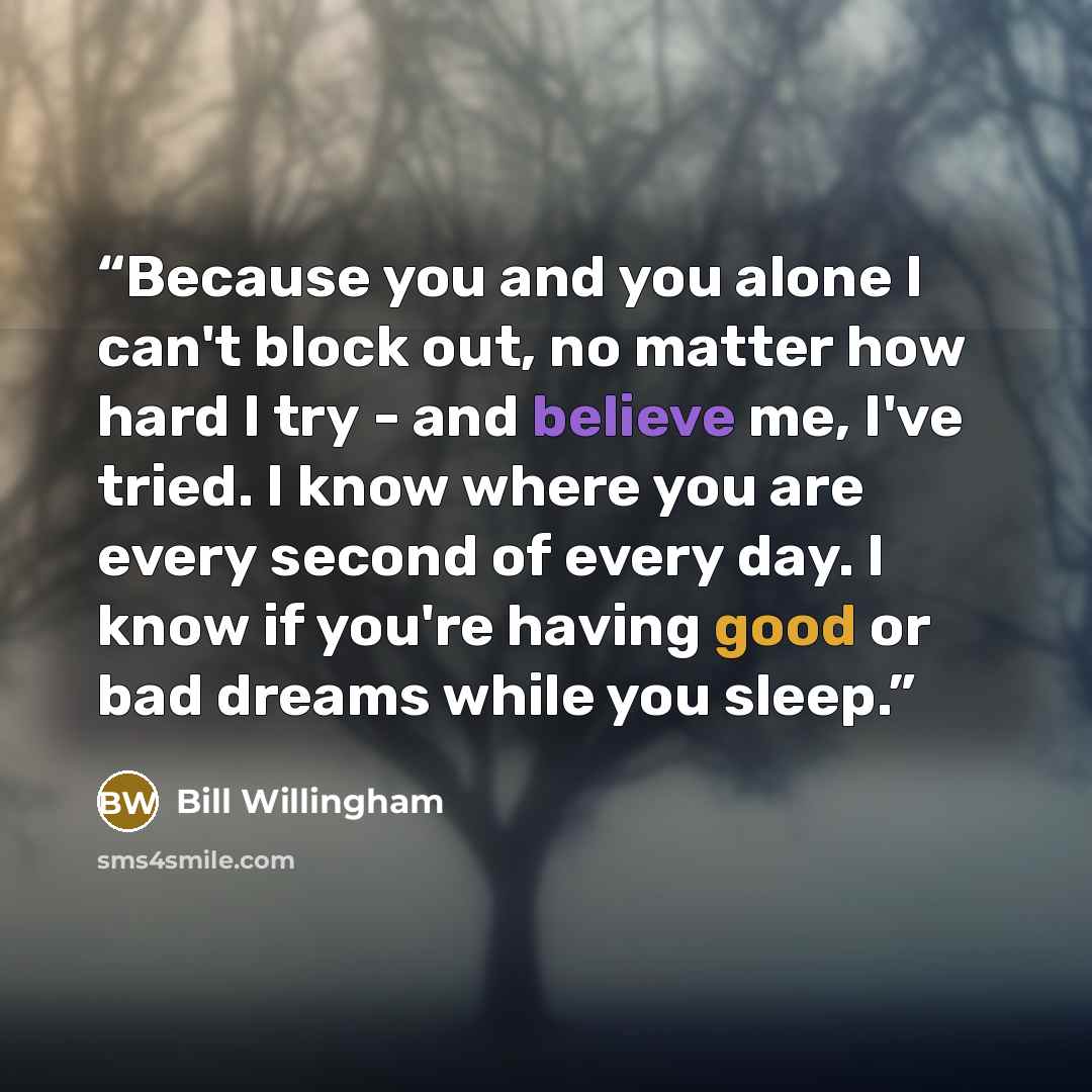 “Because you and you alone I can't block out, no matter how hard I try - and believe me, I've tried. I know where you are every second of every day. I know if you're having good or bad dreams while you sleep.” quote by Bill Willingham
