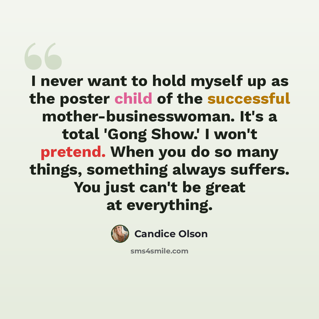 “I never want to hold myself up as the poster child of the successful mother-businesswoman. It's a total 'Gong Show.' I won't pretend. When you do so many things, something always suffers. You just can't be great at everything.” quote by Candice Olson