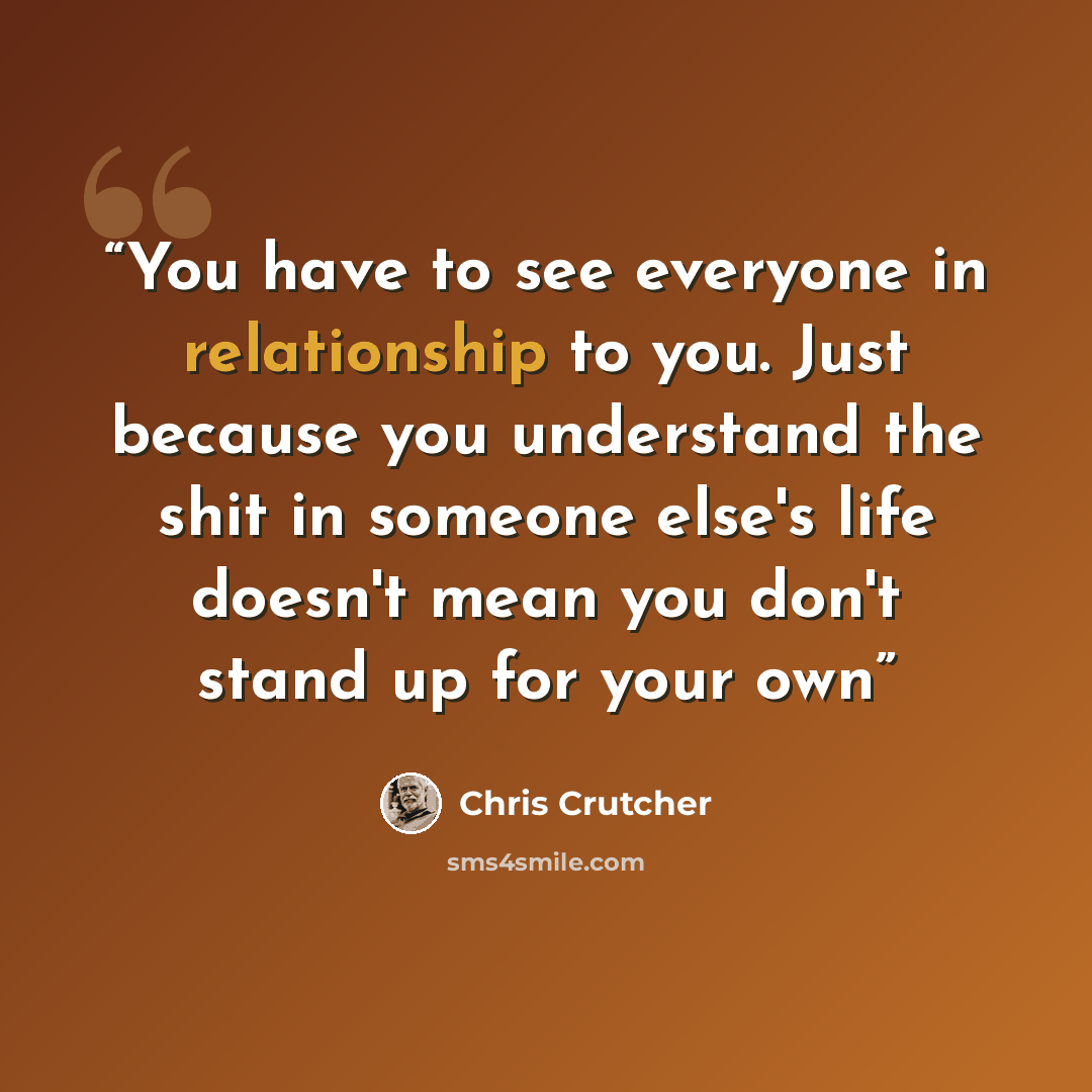 “You have to see everyone in relationship to you. Just because you understand the shit in someone else's life doesn't mean you don't stand up for your own” quote by Chris Crutcher