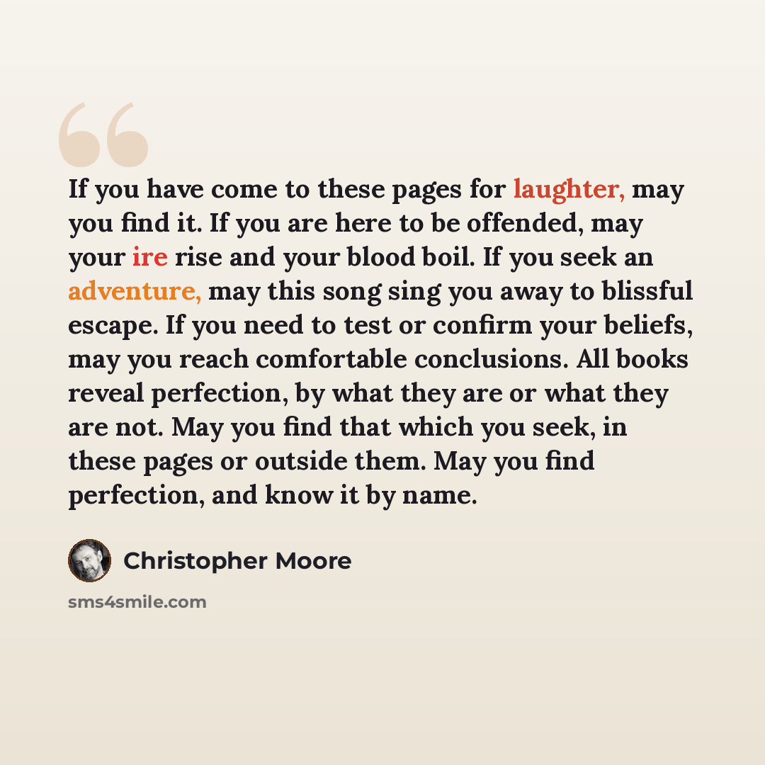 “If you have come to these pages for laughter, may you find it. If you are here to be offended, may your ire rise and your blood boil. If you seek an adventure, may this song sing you away to blissful escape. If you need to test or confirm your beliefs, may you reach comfortable conclusions. All…” quote by Christopher Moore