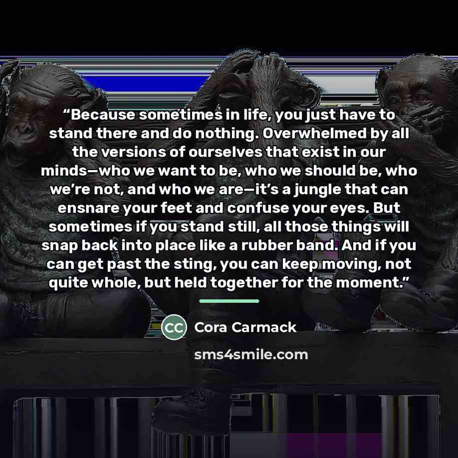 “Because sometimes in life, you just have to stand there and do nothing. Overwhelmed by all the versions of ourselves that exist in our minds—who we want to be, who we should be, who we’re not, and who we are—it’s a jungle that can ensnare your feet and confuse your eyes. But sometimes if you stand…” quote by Cora Carmack
