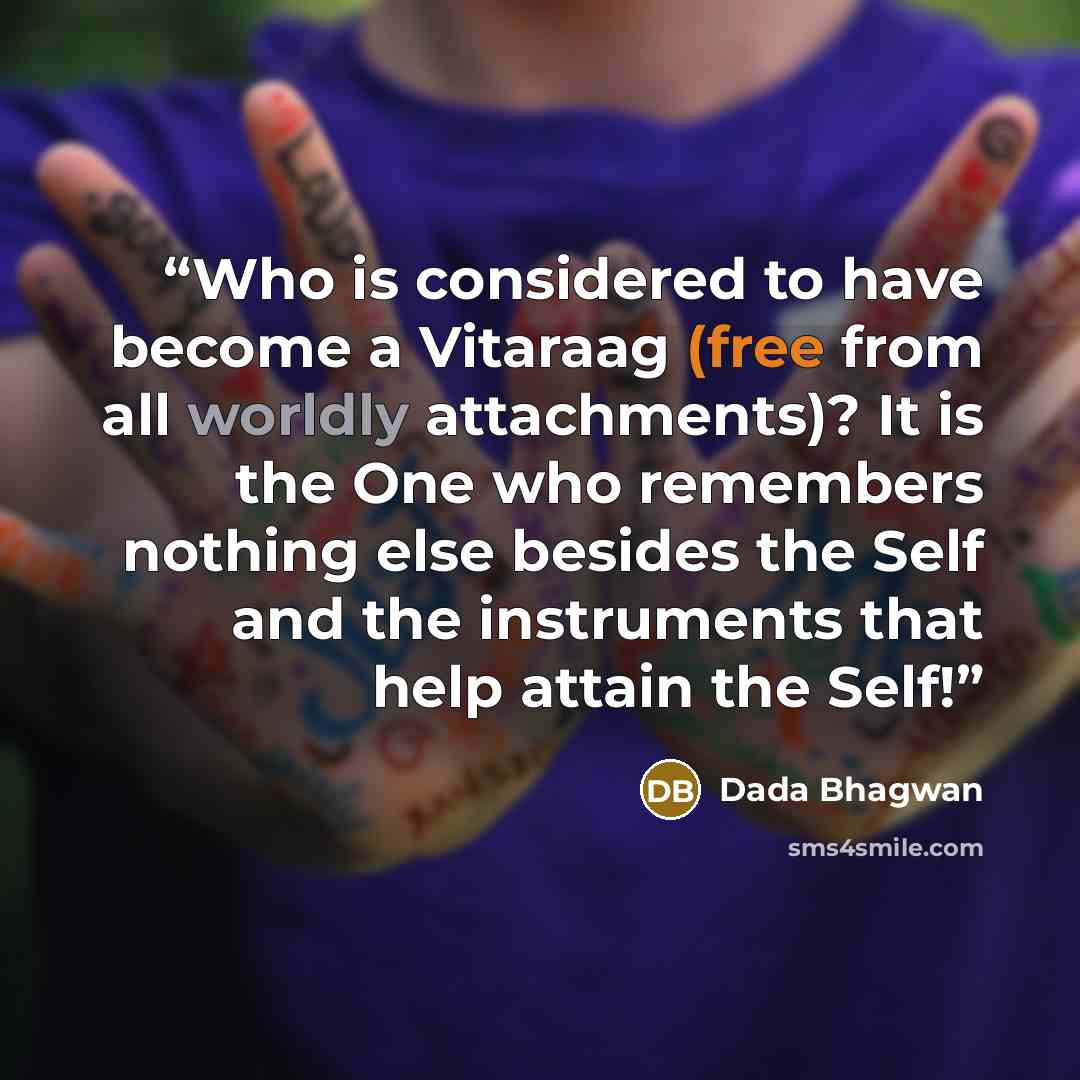 “Who is considered to have become a Vitaraag (free from all worldly attachments)? It is the One who remembers nothing else besides the Self and the instruments that help attain the Self!” quote by Dada Bhagwan