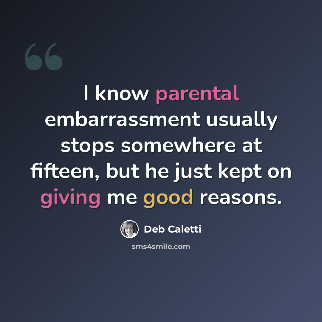 “I know parental embarrassment usually stops somewhere at fifteen, but he just kept on giving me good reasons.” quote by Deb Caletti