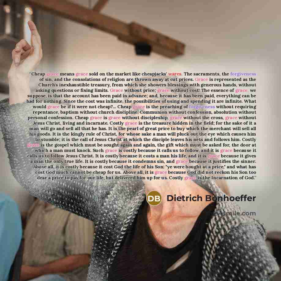 “Cheap grace means grace sold on the market like cheapjacks' wares. The sacraments, the forgiveness of sin, and the consolations of religion are thrown away at cut prices. Grace is represented as the Church's inexhaustible treasury, from which she showers blessings with generous hands, without…” quote by Dietrich Bonhoeffer