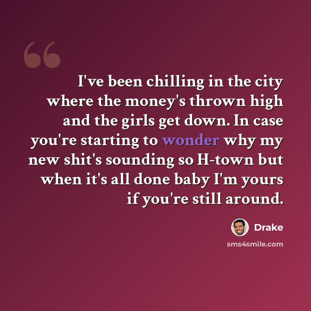 “I've been chilling in the city where the money's thrown high and the girls get down. In case you're starting to wonder why my new shit's sounding so H-town but when it's all done baby I'm yours if you're still around.” quote by Drake