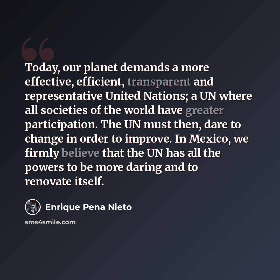 “Today, our planet demands a more effective, efficient, transparent and representative United Nations; a UN where all societies of the world have greater participation. The UN must then, dare to change in order to improve. In Mexico, we firmly believe that the UN has all the powers to be more…” quote by Enrique Pena Nieto