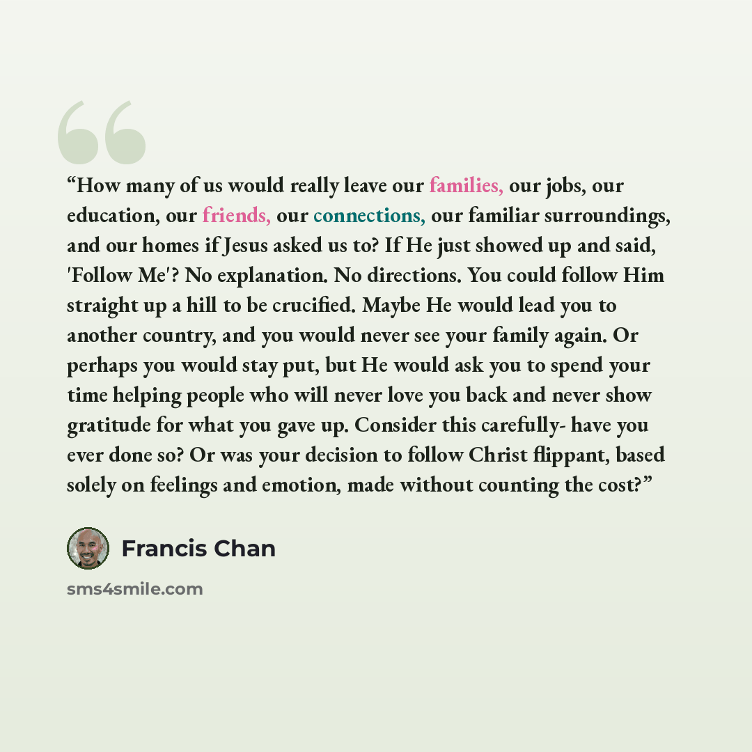 “How many of us would really leave our families, our jobs, our education, our friends, our connections, our familiar surroundings, and our homes if Jesus asked us to? If He just showed up and said, 'Follow Me'? No explanation. No directions. You could follow Him straight up a hill to be crucified…” quote by Francis Chan