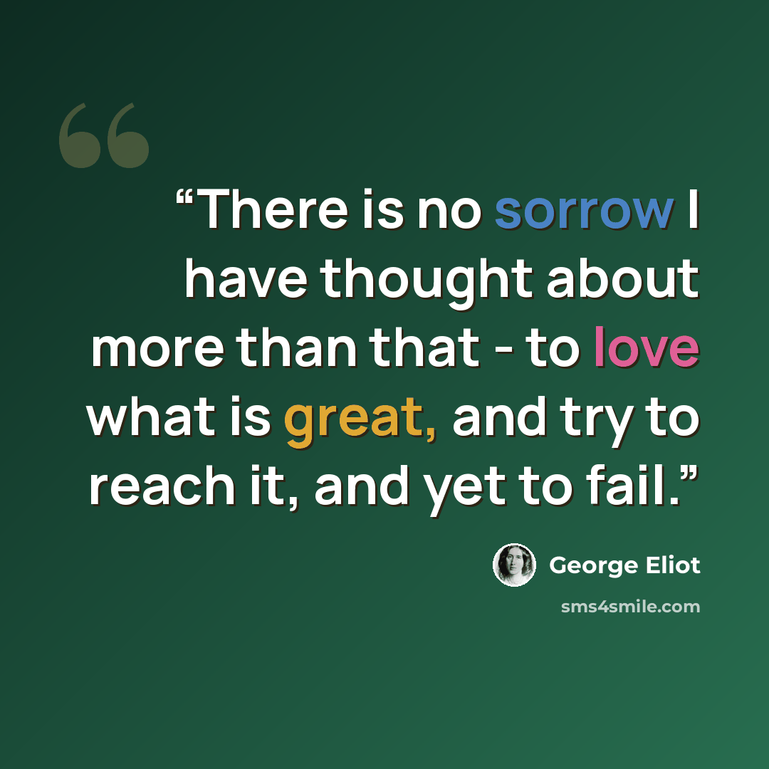 “There is no sorrow I have thought about more than that - to love what is great, and try to reach it, and yet to fail.” quote by George Eliot
