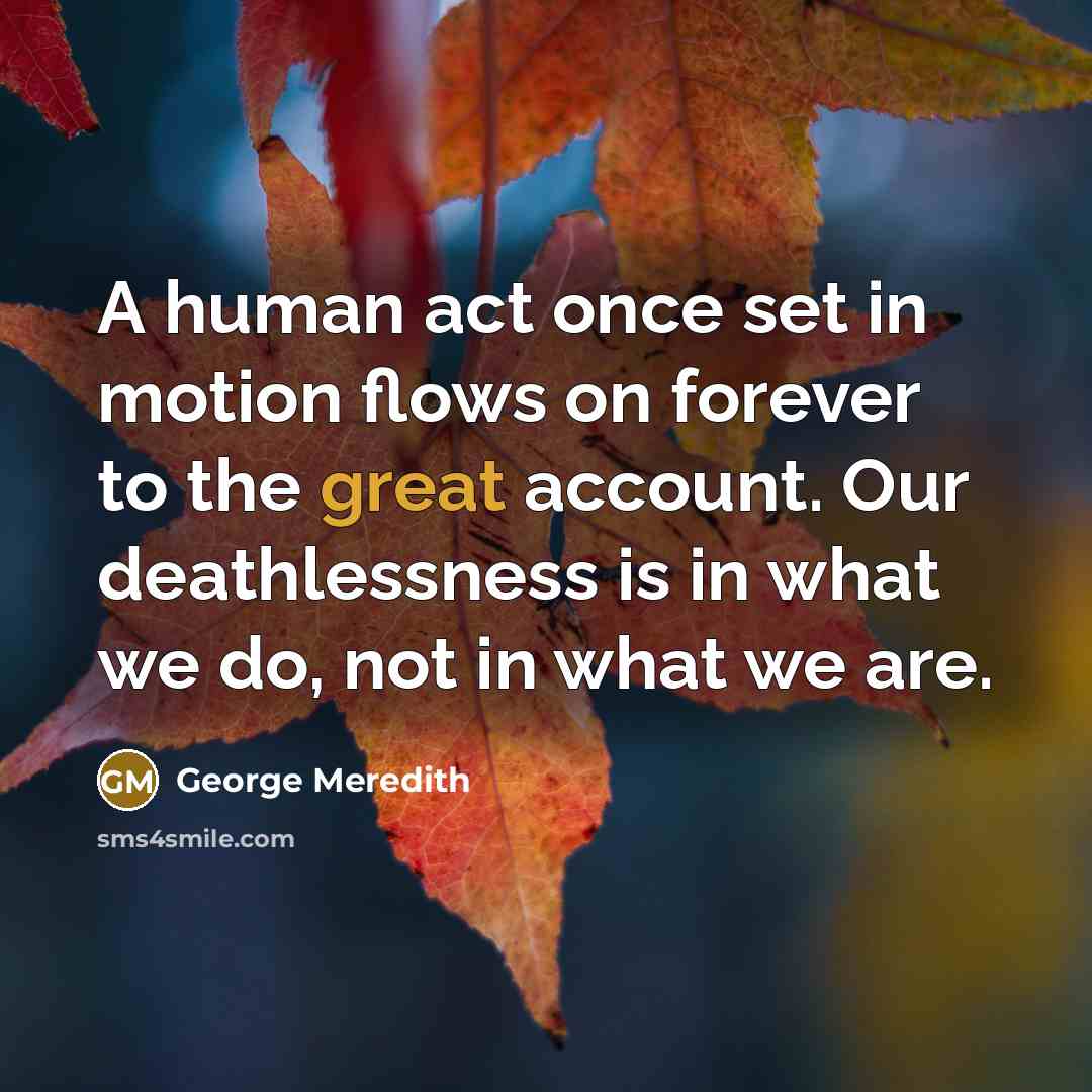 “A human act once set in motion flows on forever to the great account. Our deathlessness is in what we do, not in what we are.” quote by George Meredith