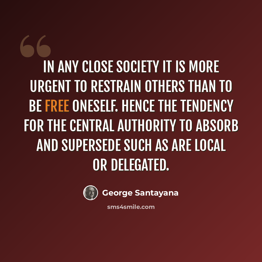 “In any close society it is more urgent to restrain others than to be free oneself. Hence the tendency for the central authority to absorb and supersede such as are local or delegated.” quote by George Santayana