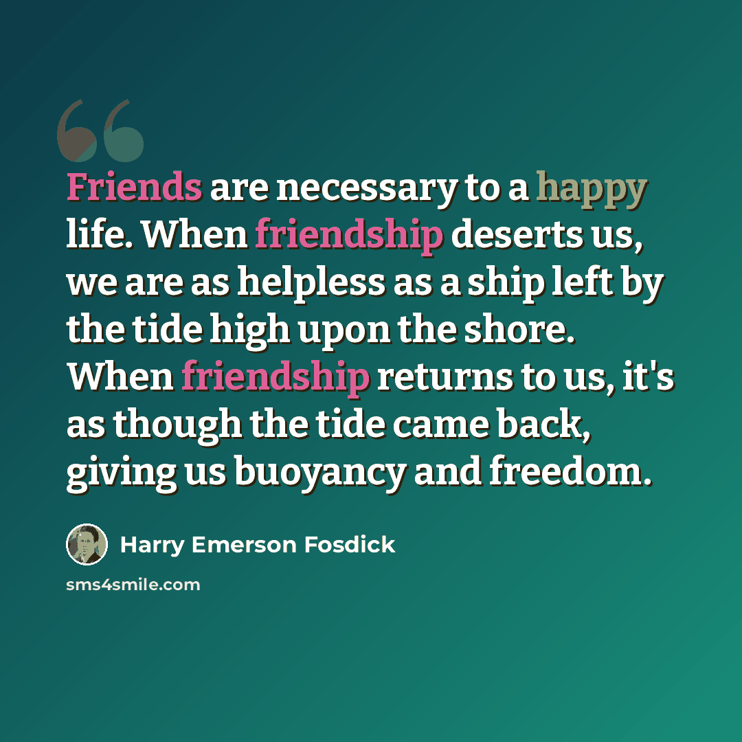 “Friends are necessary to a happy life. When friendship deserts us, we are as helpless as a ship left by the tide high upon the shore. When friendship returns to us, it's as though the tide came back, giving us buoyancy and freedom.” quote by Harry Emerson Fosdick
