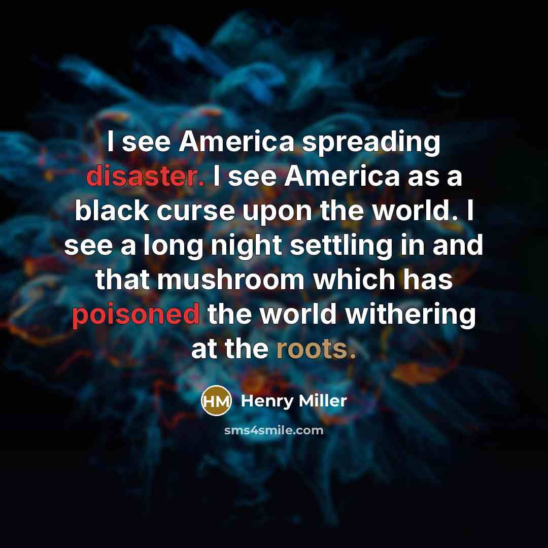 “I see America spreading disaster. I see America as a black curse upon the world. I see a long night settling in and that mushroom which has poisoned the world withering at the roots.” quote by Henry Miller