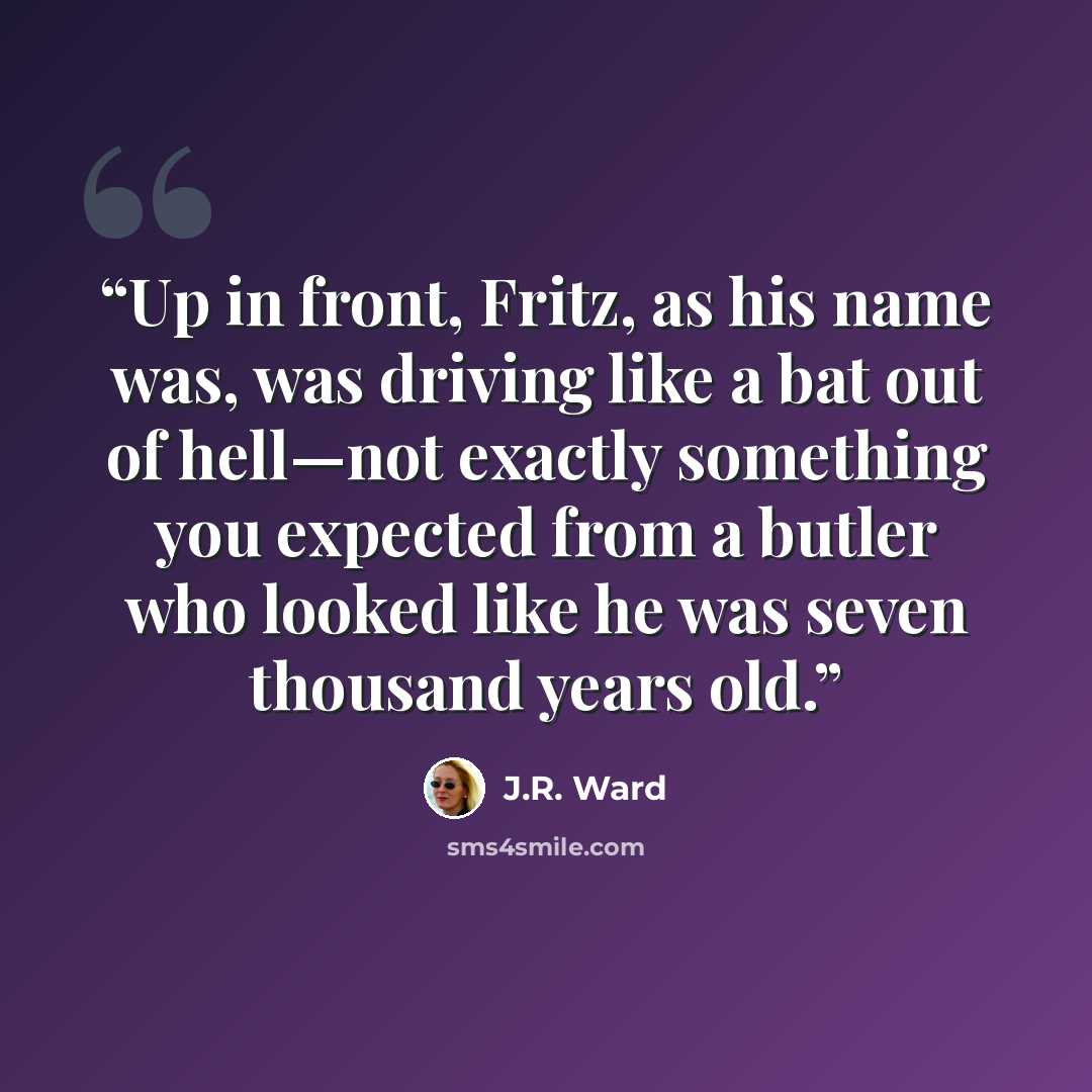 “Up in front, Fritz, as his name was, was driving like a bat out of hell—not exactly something you expected from a butler who looked like he was seven thousand years old.” quote by J.R. Ward