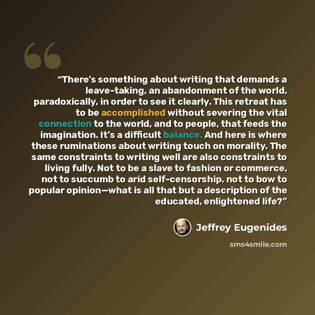 “There’s something about writing that demands a leave-taking, an abandonment of the world, paradoxically, in order to see it clearly. This retreat has to be accomplished without severing the vital connection to the world, and to people, that feeds the imagination. It’s a difficult balance. And here…” quote by Jeffrey Eugenides