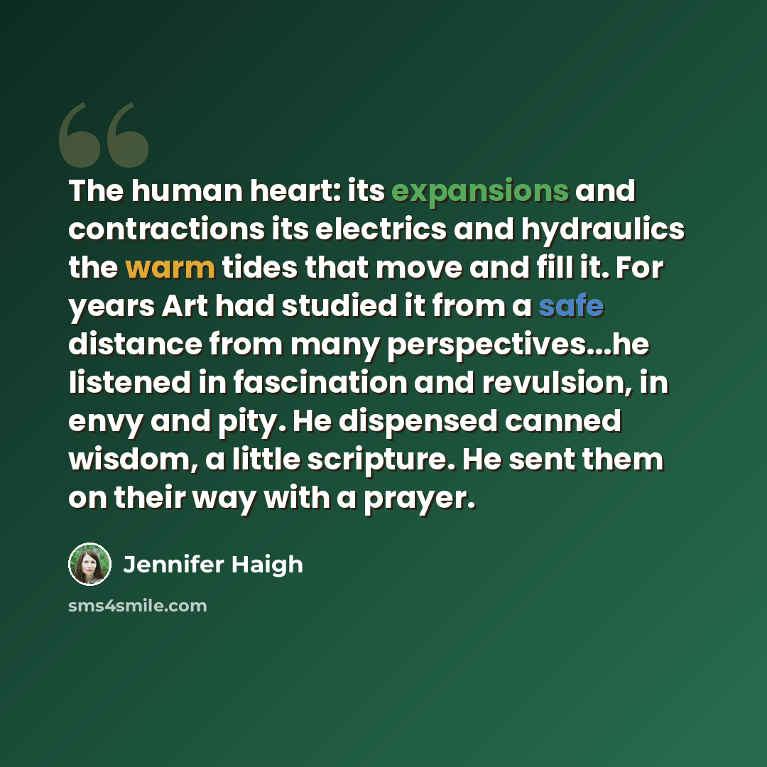 “The human heart: its expansions and contractions its electrics and hydraulics the warm tides that move and fill it. For years Art had studied it from a safe distance from many perspectives...he listened in fascination and revulsion, in envy and pity. He dispensed canned wisdom, a little scripture…” quote by Jennifer Haigh