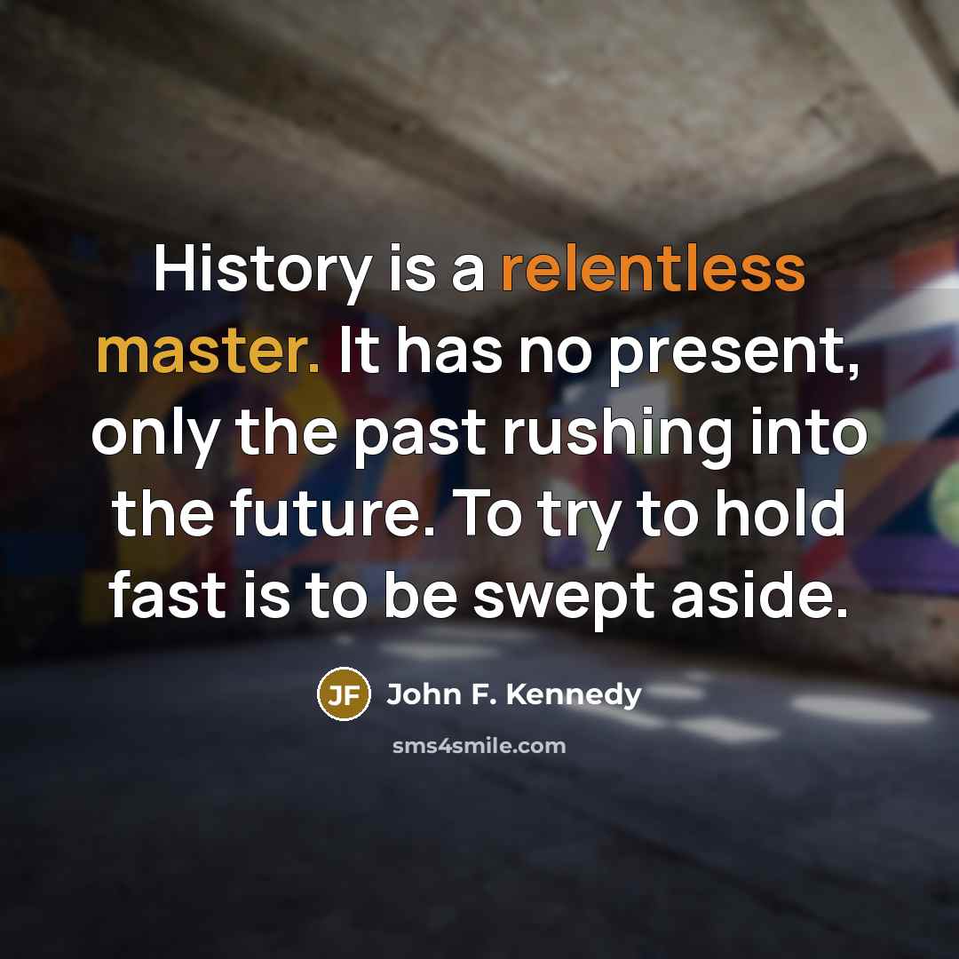 “History is a relentless master. It has no present, only the past rushing into the future. To try to hold fast is to be swept aside.” quote by John F. Kennedy