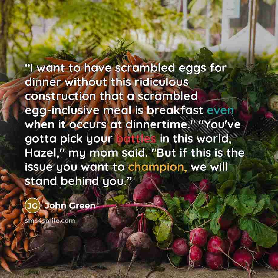 “I want to have scrambled eggs for dinner without this ridiculous construction that a scrambled egg-inclusive meal is breakfast even when it occurs at dinnertime." "You've gotta pick your battles in this world, Hazel," my mom said. "But if this is the issue you want to champion, we will stand…” quote by John Green