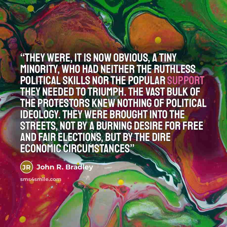“they were, it is now obvious, a tiny minority, who had neither the ruthless political skills nor the popular support they needed to triumph. The vast bulk of the protestors knew nothing of political ideology. They were brought into the streets, not by a burning desire for free and fair elections…” quote by John R. Bradley