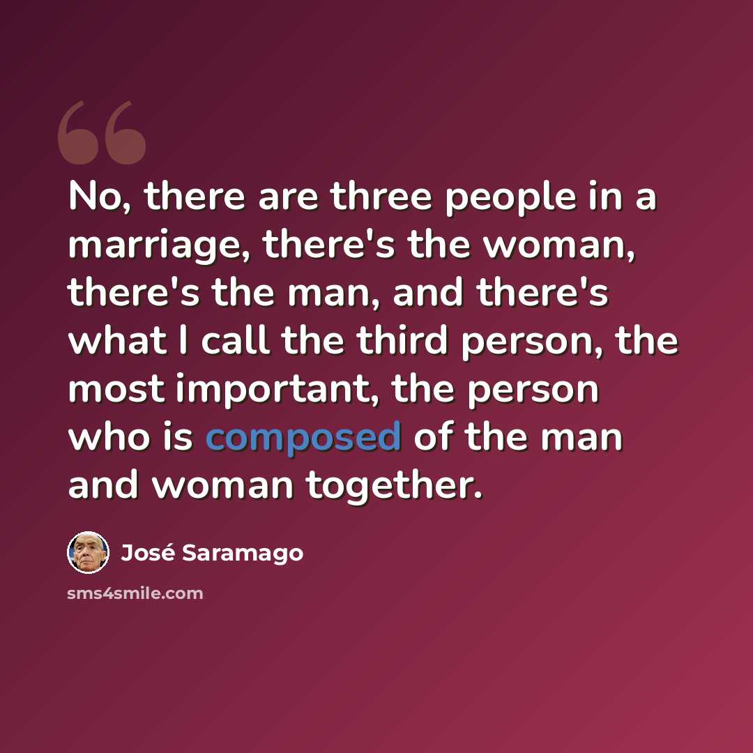 “No, there are three people in a marriage, there's the woman, there's the man, and there's what I call the third person, the most important, the person who is composed of the man and woman together.” quote by Jose Saramago