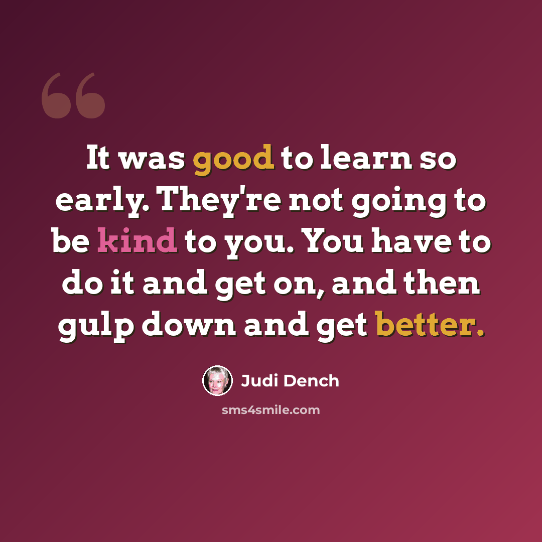 “It was good to learn so early. They're not going to be kind to you. You have to do it and get on, and then gulp down and get better.” quote by Judi Dench