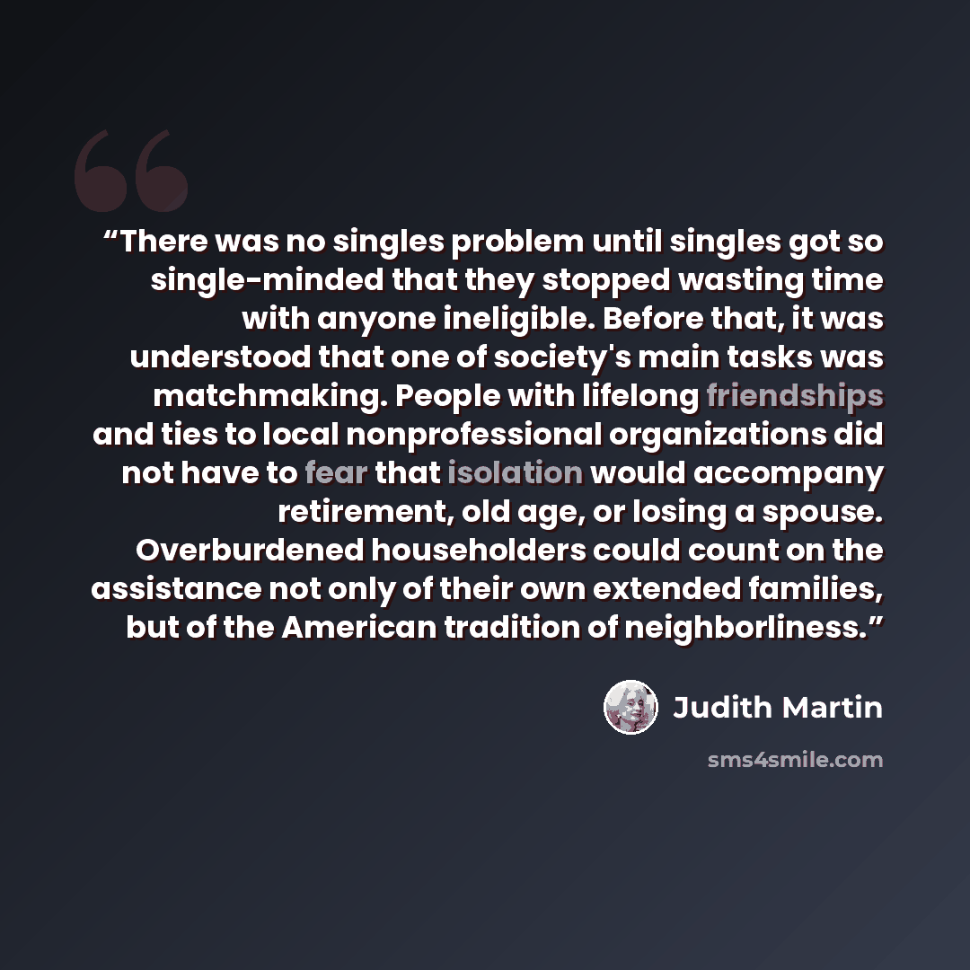 “There was no singles problem until singles got so single-minded that they stopped wasting time with anyone ineligible. Before that, it was understood that one of society's main tasks was matchmaking. People with lifelong friendships and ties to local nonprofessional organizations did not have to…” quote by Judith Martin
