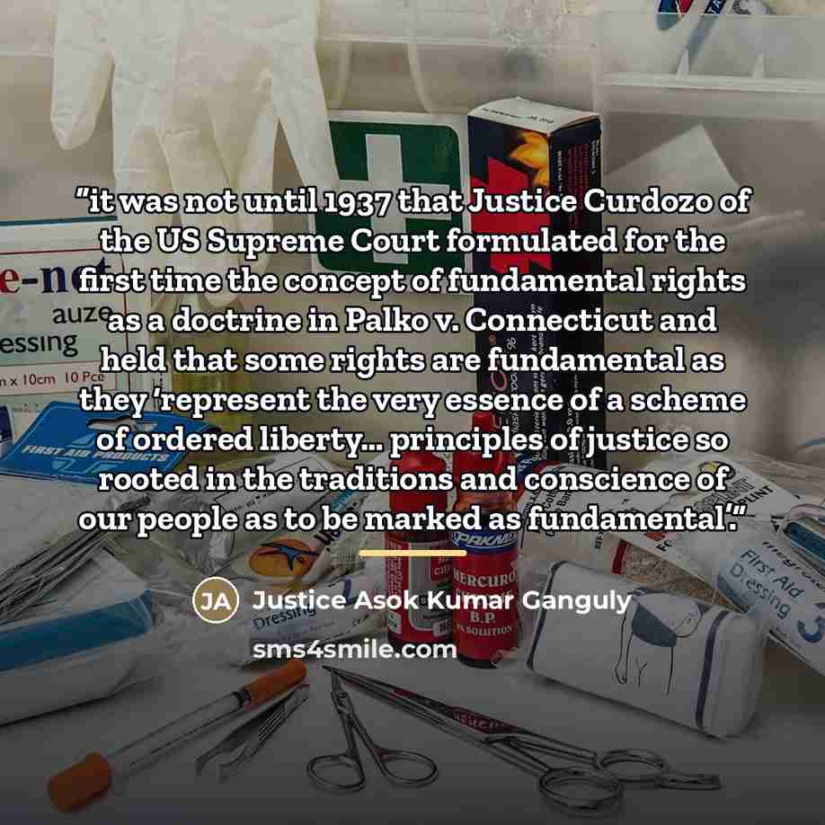 “it was not until 1937 that Justice Curdozo of the US Supreme Court formulated for the first time the concept of fundamental rights as a doctrine in Palko v. Connecticut and held that some rights are fundamental as they ‘represent the very essence of a scheme of ordered liberty… principles of…” quote by Justice Asok Kumar Ganguly