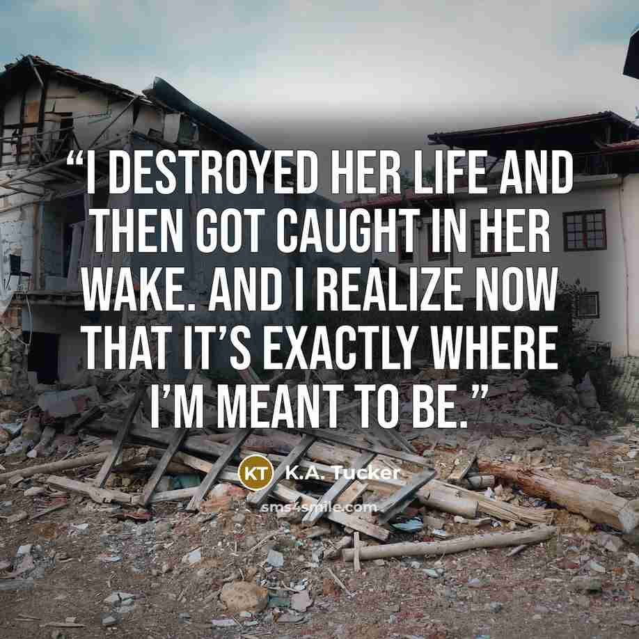 “I destroyed her life and then got caught in her wake. And I realize now that it’s exactly where I’m meant to be.” quote by K.A. Tucker