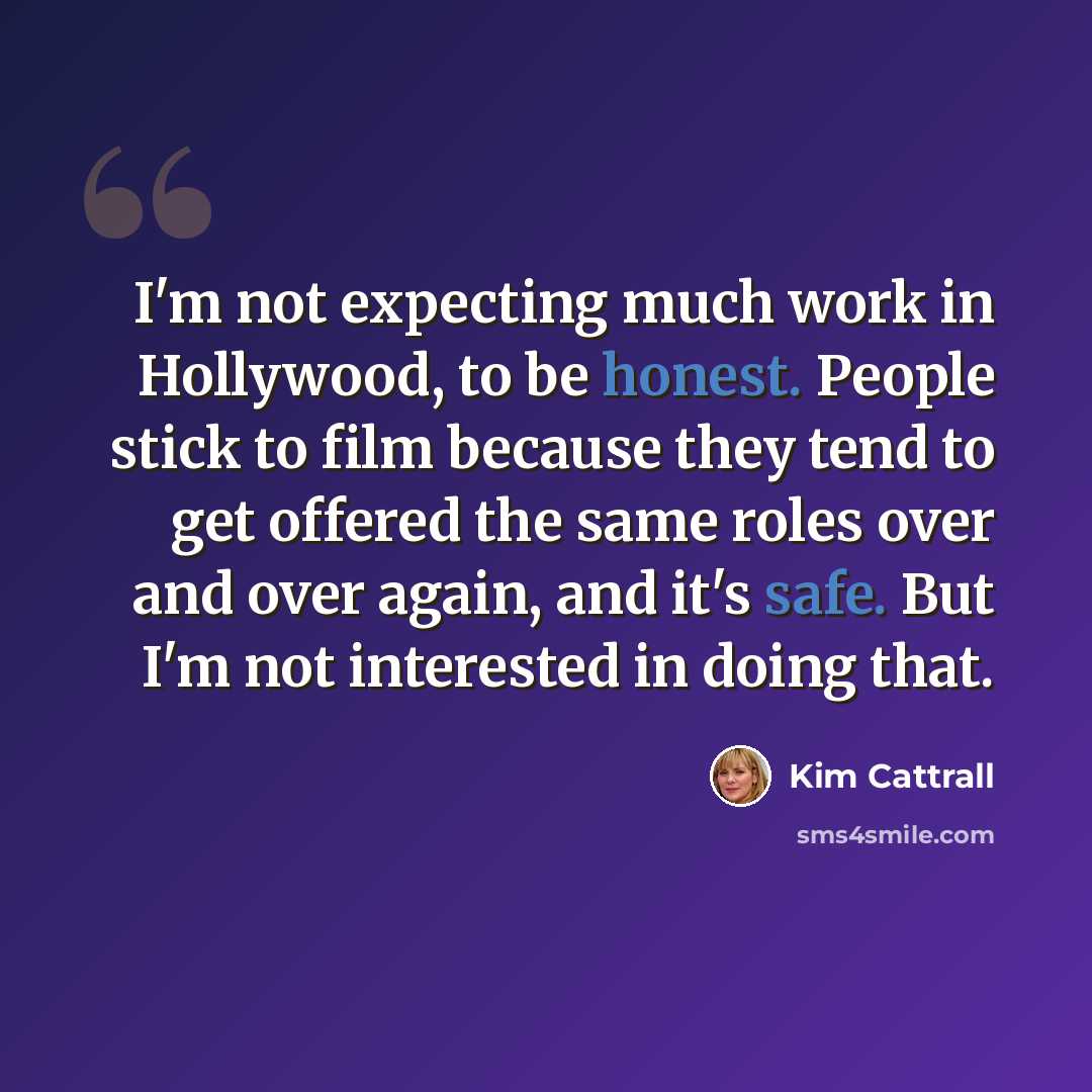 “I'm not expecting much work in Hollywood, to be honest. People stick to film because they tend to get offered the same roles over and over again, and it's safe. But I'm not interested in doing that.” quote by Kim Cattrall
