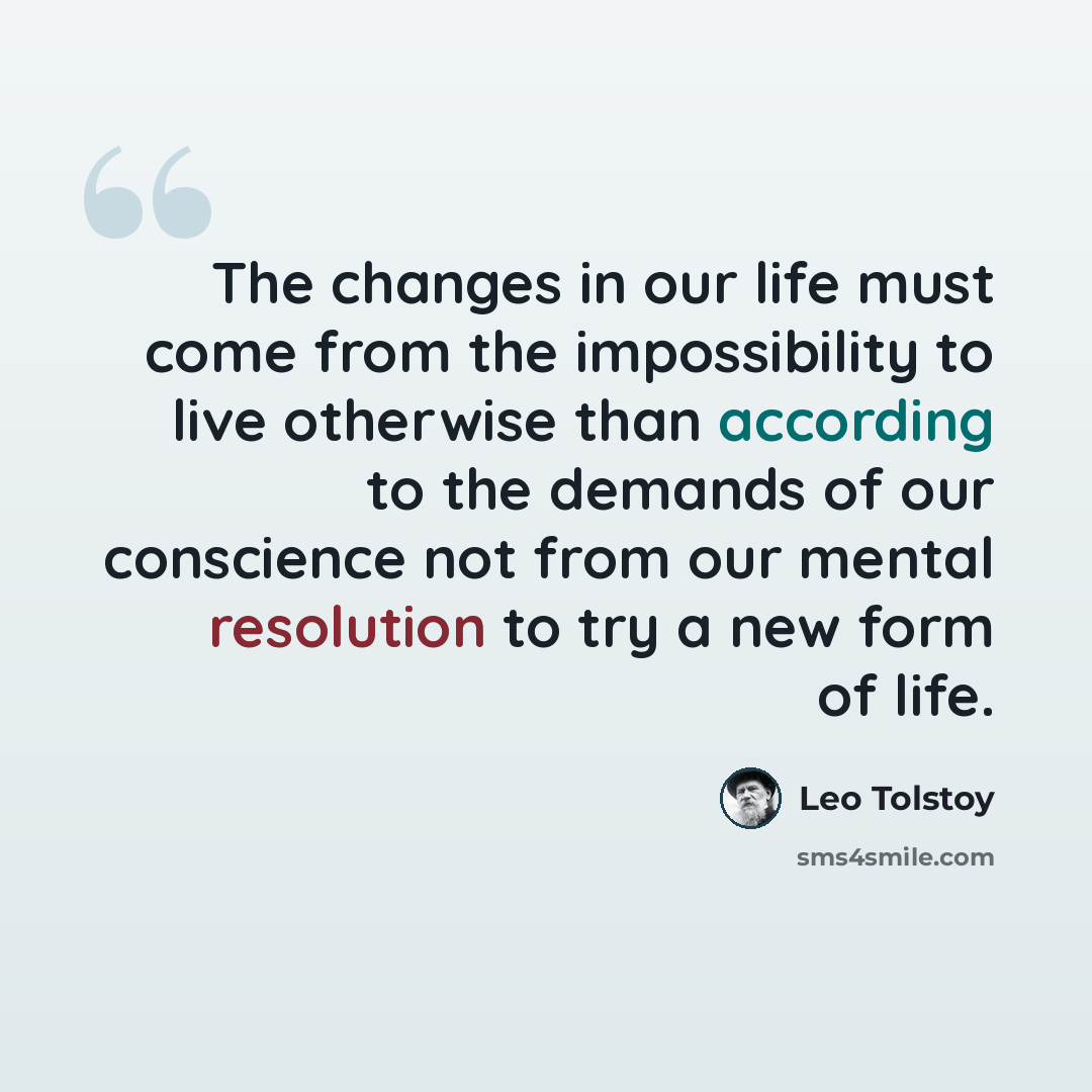 “The changes in our life must come from the impossibility to live otherwise than according to the demands of our conscience not from our mental resolution to try a new form of life.” quote by Leo Tolstoy