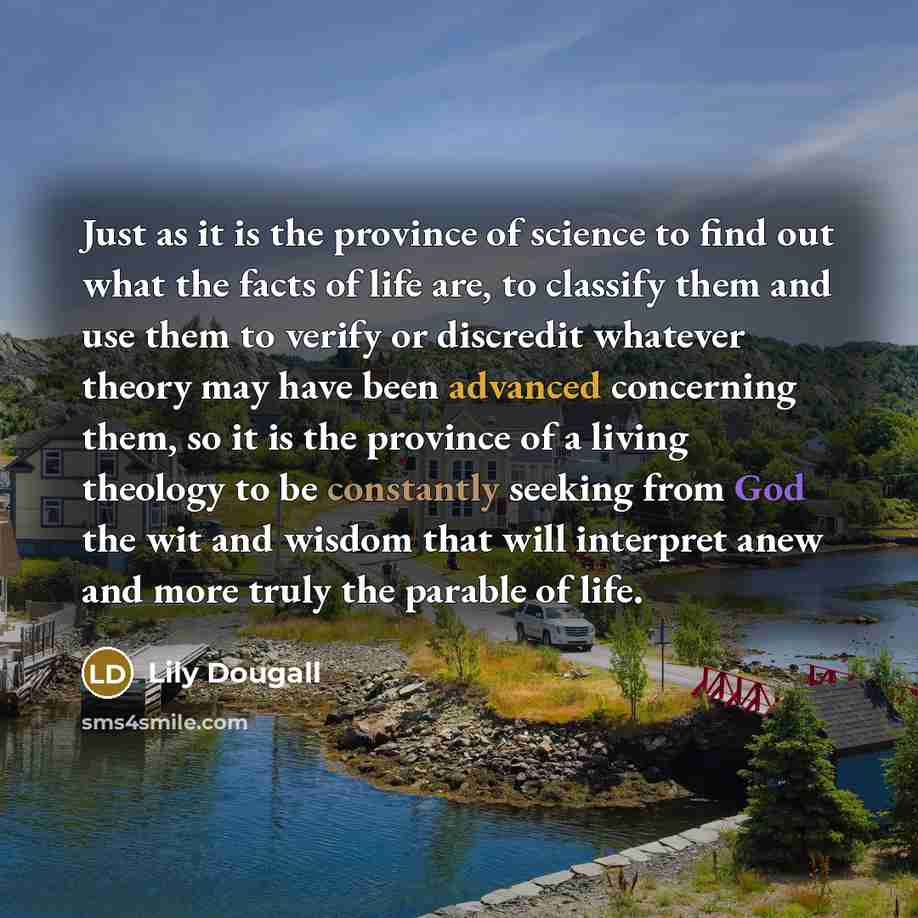 “Just as it is the province of science to find out what the facts of life are, to classify them and use them to verify or discredit whatever theory may have been advanced concerning them, so it is the province of a living theology to be constantly seeking from God the wit and wisdom that will…” quote by Lily Dougall