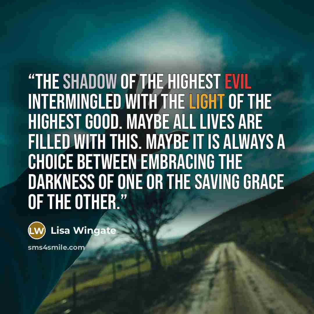“The shadow of the highest evil intermingled with the light of the highest good. Maybe all lives are filled with this. Maybe it is always a choice between embracing the darkness of one or the saving grace of the other.” quote by Lisa Wingate