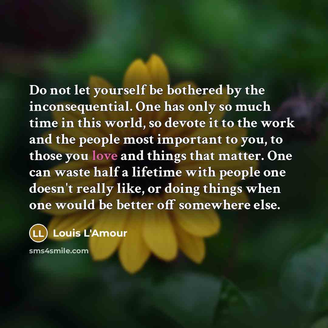 “Do not let yourself be bothered by the inconsequential. One has only so much time in this world, so devote it to the work and the people most important to you, to those you love and things that matter. One can waste half a lifetime with people one doesn't really like, or doing things when one…” quote by Louis L'Amour