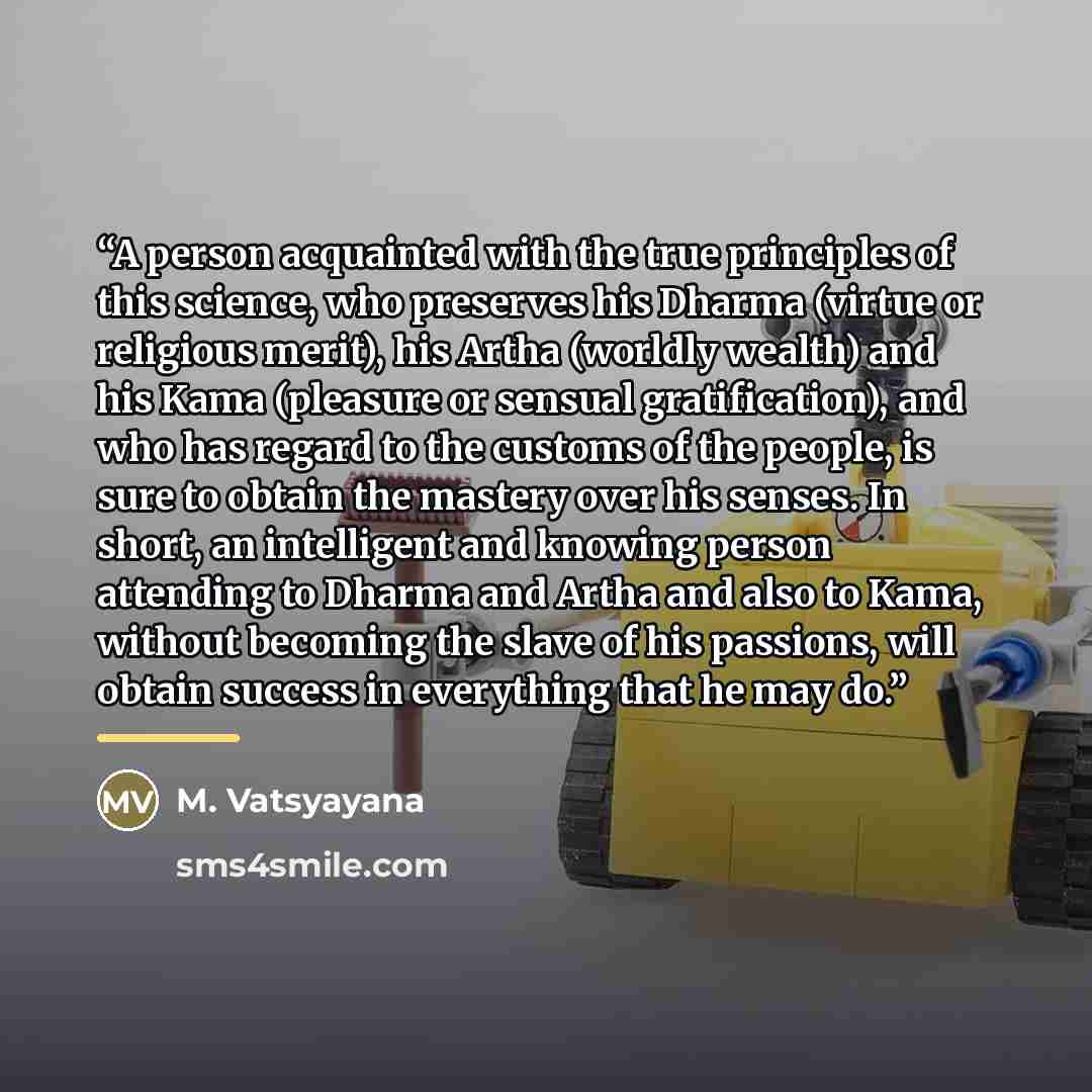 “A person acquainted with the true principles of this science, who preserves his Dharma (virtue or religious merit), his Artha (worldly wealth) and his Kama (pleasure or sensual gratification), and who has regard to the customs of the people, is sure to obtain the mastery over his senses. In short…” quote by M. Vatsyayana